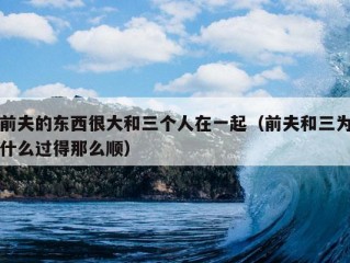 前夫的东西很大和三个人在一起（前夫和三为什么过得那么顺）