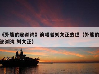 《外婆的澎湖湾》演唱者刘文正去世（外婆的澎湖湾 刘文正）