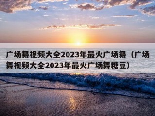 广场舞视频大全2023年最火广场舞（广场舞视频大全2023年最火广场舞糖豆）