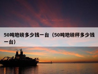 50吨地磅多少钱一台（50吨地磅秤多少钱一台）