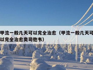 甲流一般几天可以完全治愈（甲流一般几天可以完全治愈奥司他韦）