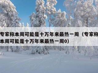 专家称本周可能是十万年来最热一周（专家称本周可能是十万年来最热一周0）