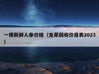 一根新鲜人参价格（虫草回收价目表2023）