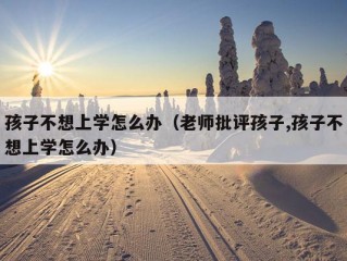 孩子不想上学怎么办（老师批评孩子,孩子不想上学怎么办）