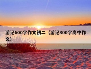 游记600字作文初二（游记800字高中作文）