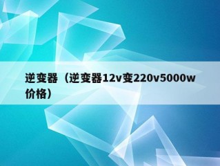 逆变器（逆变器12v变220v5000w价格）