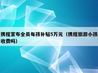 携程宣布全员每孩补贴5万元（携程旅游小孩收费吗）