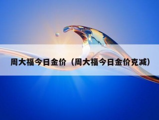 周大福今日金价（周大福今日金价克减）