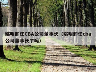 姚明卸任CBA公司董事长（姚明卸任cba公司董事长了吗）