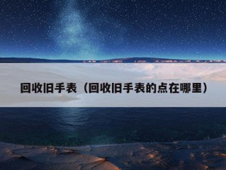 回收旧手表（回收旧手表的点在哪里）