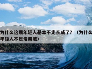 为什么这届年轻人基本不走亲戚了？（为什么年轻人不愿走亲戚）