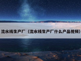 流水线生产厂（流水线生产厂什么产品视频）