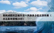 跳绳减肥的正确方法一天跳多少能达到效果（怎么能快速瘦20斤）