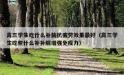 高三学生吃什么补脑抗疲劳效果最好（高三学生吃些什么补补脑增强免疫力）