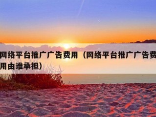 网络平台推广广告费用（网络平台推广广告费用由谁承担）