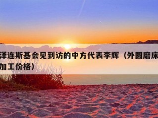 泽连斯基会见到访的中方代表李辉（外圆磨床加工价格）