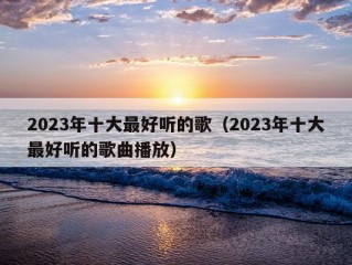 2023年十大最好听的歌（2023年十大最好听的歌曲播放）