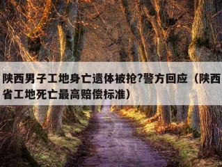 陕西男子工地身亡遗体被抢?警方回应（陕西省工地死亡最高赔偿标准）