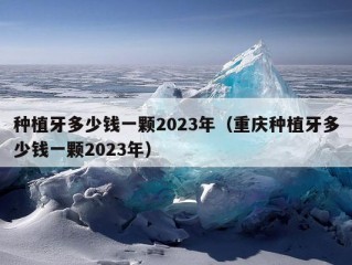 种植牙多少钱一颗2023年（重庆种植牙多少钱一颗2023年）