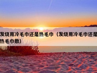 发烧用冷毛巾还是热毛巾（发烧用冷毛巾还是热毛巾敷）