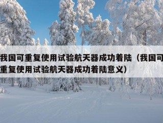 我国可重复使用试验航天器成功着陆（我国可重复使用试验航天器成功着陆意义）