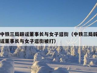 中铁三局辟谣董事长与女子逛街（中铁三局辟谣董事长与女子逛街被打）