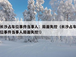 长沙占车位事件当事人：局面失控（长沙占车位事件当事人局面失控!）