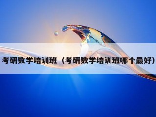 考研数学培训班（考研数学培训班哪个最好）