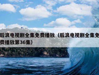 后浪电视剧全集免费播放（后浪电视剧全集免费播放第36集）