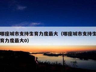 哪座城市支持生育力度最大（哪座城市支持生育力度最大0）