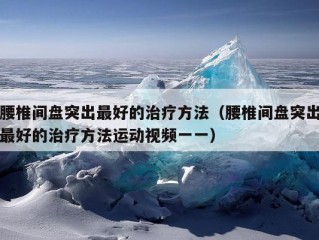 腰椎间盘突出最好的治疗方法（腰椎间盘突出最好的治疗方法运动视频一一）