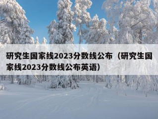 研究生国家线2023分数线公布（研究生国家线2023分数线公布英语）