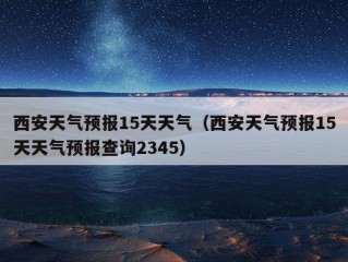 西安天气预报15天天气（西安天气预报15天天气预报查询2345）