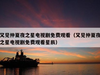 又见仲夏夜之星电视剧免费观看（又见仲夏夜之星电视剧免费观看星辰）