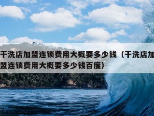 干洗店加盟连锁费用大概要多少钱（干洗店加盟连锁费用大概要多少钱百度）