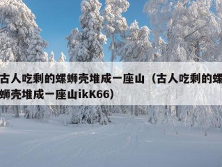 古人吃剩的螺蛳壳堆成一座山（古人吃剩的螺蛳壳堆成一座山ikK66）