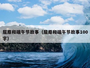 屈原和端午节故事（屈原和端午节故事100字）