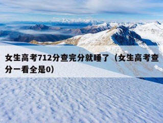 女生高考712分查完分就睡了（女生高考查分一看全是0）