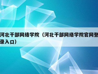 河北干部网络学院（河北干部网络学院官网登录入口）