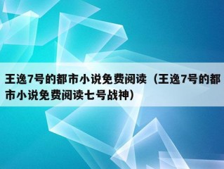 王逸7号的都市小说免费阅读（王逸7号的都市小说免费阅读七号战神）