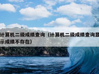 计算机二级成绩查询（计算机二级成绩查询显示成绩不存在）