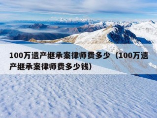 100万遗产继承案律师费多少（100万遗产继承案律师费多少钱）