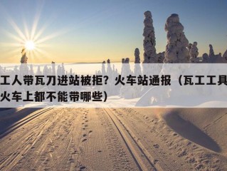 工人带瓦刀进站被拒？火车站通报（瓦工工具火车上都不能带哪些）