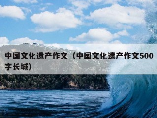 中国文化遗产作文（中国文化遗产作文500字长城）