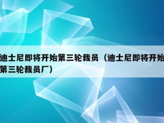 迪士尼即将开始第三轮裁员（迪士尼即将开始第三轮裁员厂）