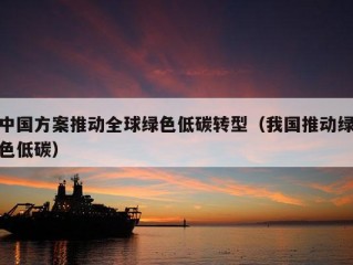 中国方案推动全球绿色低碳转型（我国推动绿色低碳）