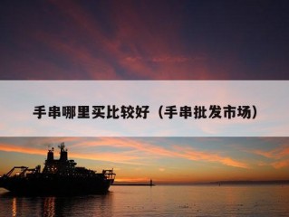 手串哪里买比较好（手串批发市场）