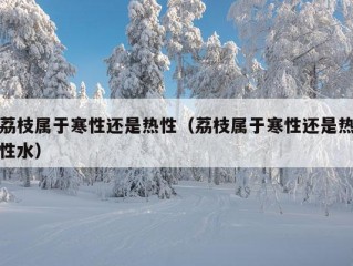 荔枝属于寒性还是热性（荔枝属于寒性还是热性水）