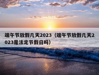 端午节放假几天2023（端午节放假几天2023是法定节假日吗）