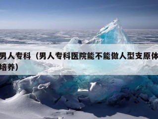 男人专科（男人专科医院能不能做人型支原体培养）